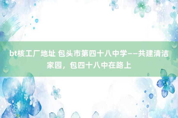 bt核工厂地址 包头市第四十八中学——共建清洁家园，包四十八中在路上