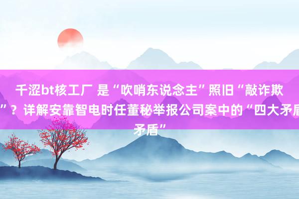 千涩bt核工厂 是“吹哨东说念主”照旧“敲诈欺骗”？详解安靠智电时任董秘举报公司案中的“四大矛盾”