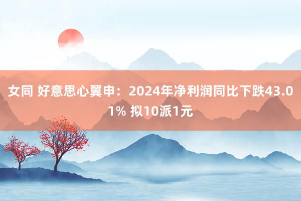 女同 好意思心翼申：2024年净利润同比下跌43.01% 拟10派1元