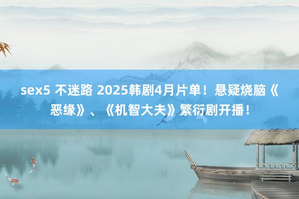 sex5 不迷路 2025韩剧4月片单！悬疑烧脑《恶缘》、《机智大夫》繁衍剧开播！