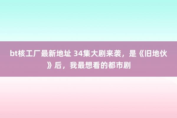bt核工厂最新地址 34集大剧来袭，是《旧地伙》后，我最想看的都市剧
