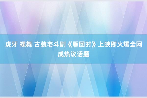 虎牙 裸舞 古装宅斗剧《雁回时》上映即火爆全网成热议话题