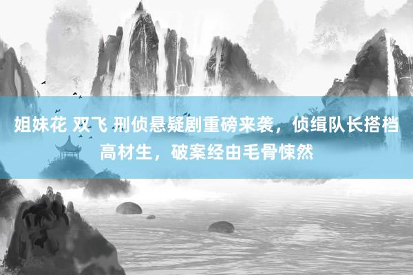 姐妹花 双飞 刑侦悬疑剧重磅来袭，侦缉队长搭档高材生，破案经由毛骨悚然