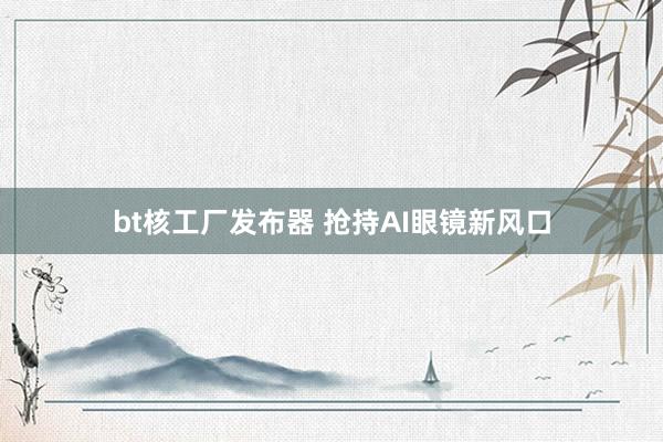 bt核工厂发布器 抢持AI眼镜新风口