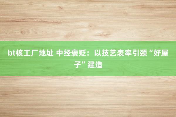 bt核工厂地址 中经褒贬：以技艺表率引颈“好屋子”建造