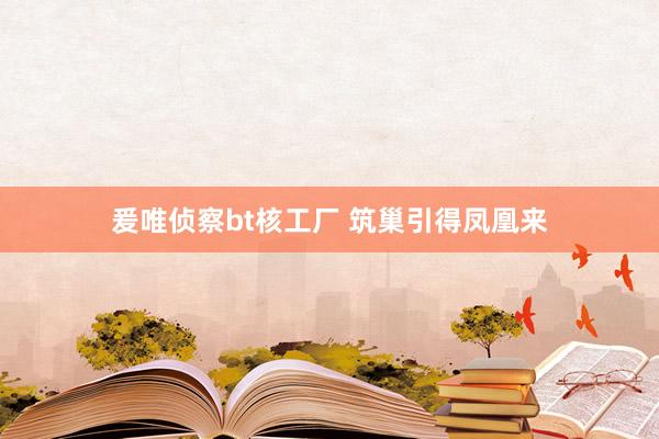 爰唯侦察bt核工厂 筑巢引得凤凰来