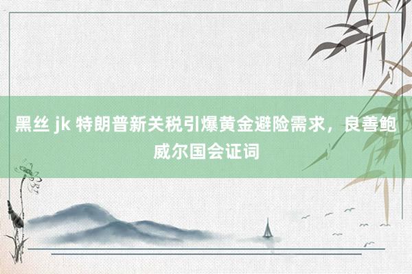 黑丝 jk 特朗普新关税引爆黄金避险需求，良善鲍威尔国会证词