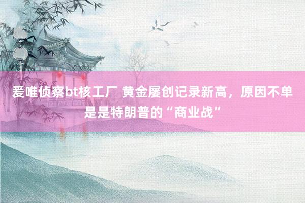 爰唯侦察bt核工厂 黄金屡创记录新高，原因不单是是特朗普的“商业战”