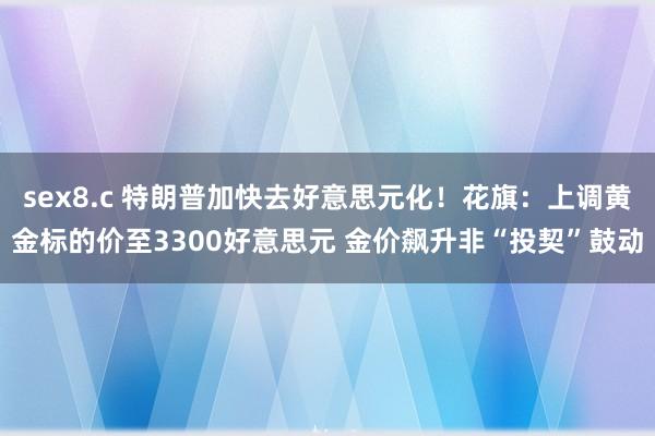 sex8.c 特朗普加快去好意思元化！花旗：上调黄金标的价至3300好意思元 金价飙升非“投契”鼓动