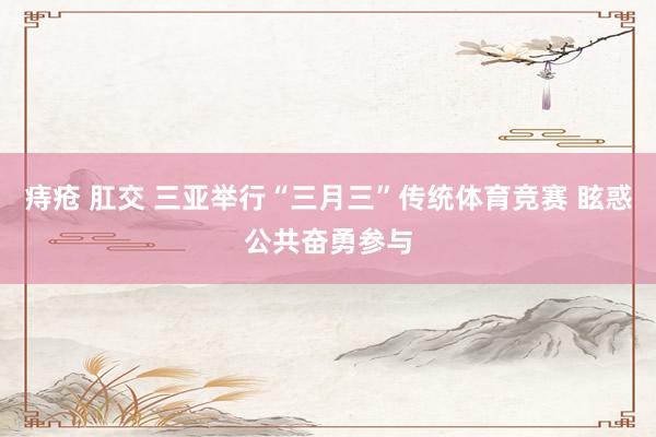 痔疮 肛交 三亚举行“三月三”传统体育竞赛 眩惑公共奋勇参与