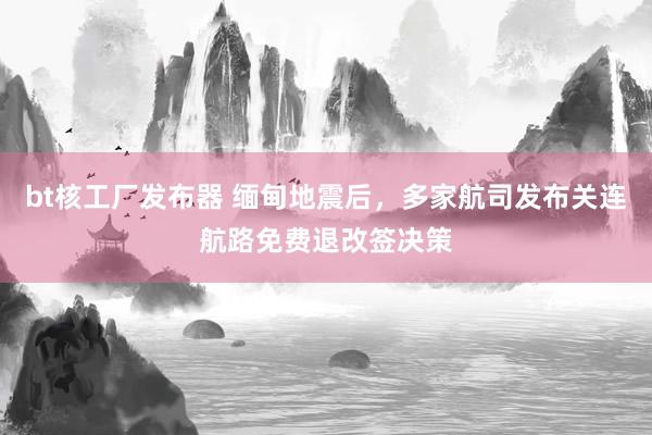 bt核工厂发布器 缅甸地震后，多家航司发布关连航路免费退改签决策