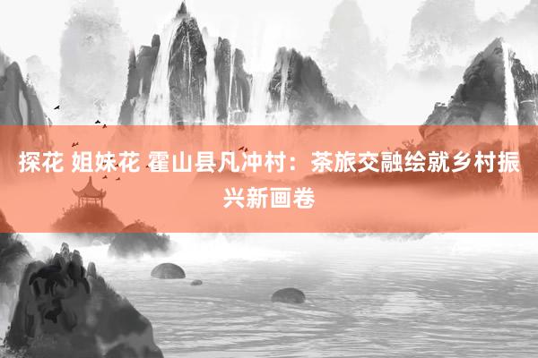 探花 姐妹花 霍山县凡冲村：茶旅交融绘就乡村振兴新画卷