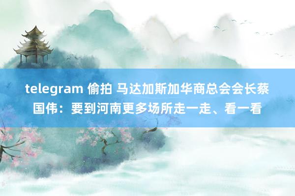 telegram 偷拍 马达加斯加华商总会会长蔡国伟：要到河南更多场所走一走、看一看