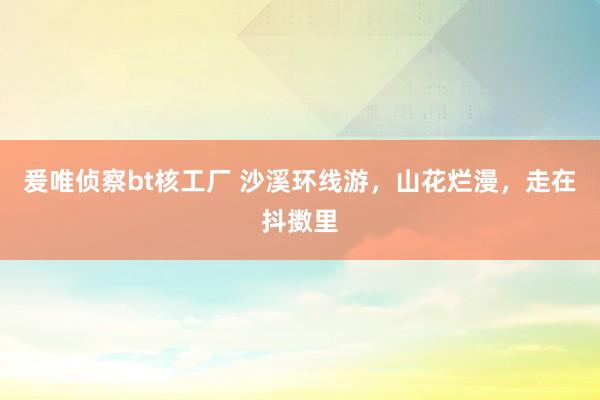 爰唯侦察bt核工厂 沙溪环线游，山花烂漫，走在抖擞里