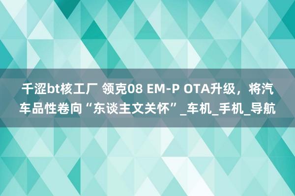 千涩bt核工厂 领克08 EM-P OTA升级，将汽车品性卷向“东谈主文关怀”_车机_手机_导航