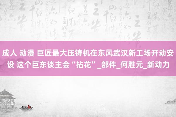 成人 动漫 巨匠最大压铸机在东风武汉新工场开动安设 这个巨东谈主会“拈花”_部件_何胜元_新动力