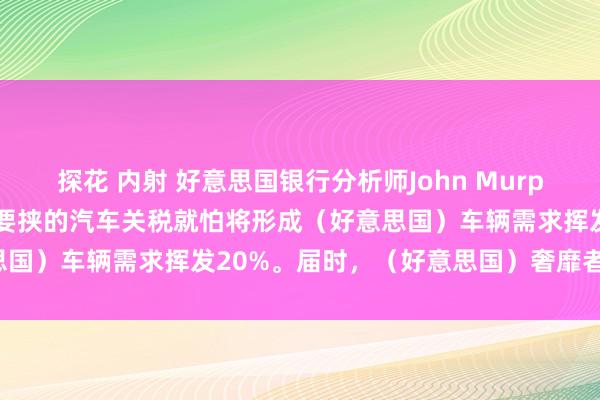探花 内射 好意思国银行分析师John Murphy：好意思国总统特朗普要挟的汽车关税就怕将形成（好意思国）车辆需求挥发20%。届时，（好意思国）奢靡者的_阛阓