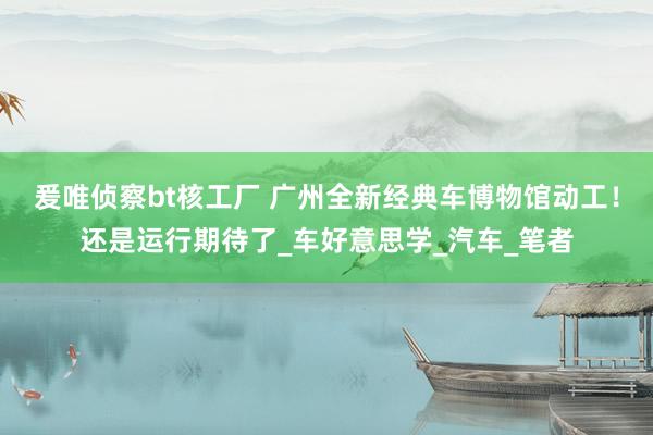 爰唯侦察bt核工厂 广州全新经典车博物馆动工！还是运行期待了_车好意思学_汽车_笔者