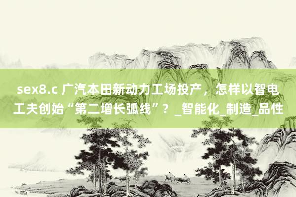 sex8.c 广汽本田新动力工场投产，怎样以智电工夫创始“第二增长弧线”？_智能化_制造_品性