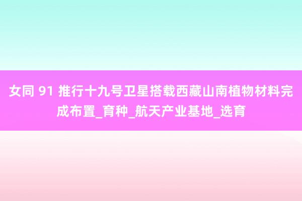女同 91 推行十九号卫星搭载西藏山南植物材料完成布置_育种_航天产业基地_选育