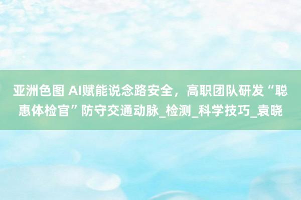 亚洲色图 AI赋能说念路安全，高职团队研发“聪惠体检官”防守交通动脉_检测_科学技巧_袁晓