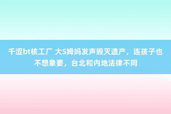 千涩bt核工厂 大S姆妈发声毁灭遗产，连孩子也不想象要，台北和内地法律不同