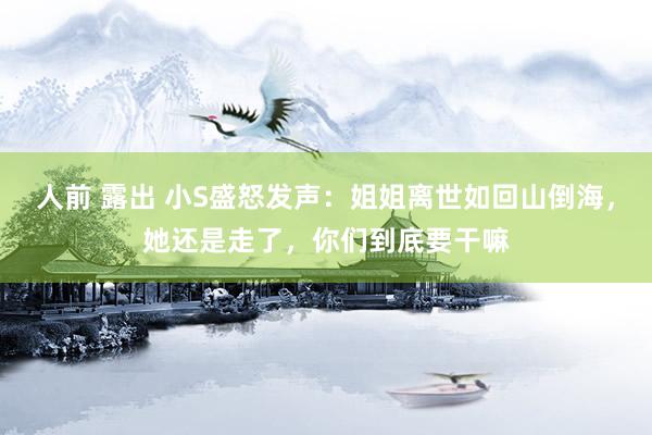 人前 露出 小S盛怒发声：姐姐离世如回山倒海，她还是走了，你们到底要干嘛