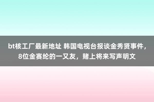 bt核工厂最新地址 韩国电视台报谈金秀贤事件，8位金赛纶的一又友，赌上将来写声明文