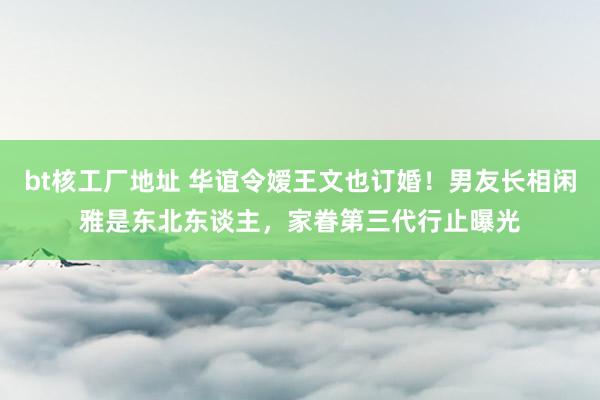 bt核工厂地址 华谊令嫒王文也订婚！男友长相闲雅是东北东谈主，家眷第三代行止曝光