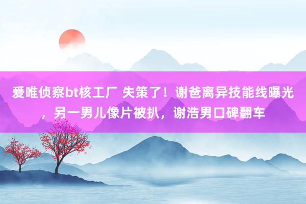 爰唯侦察bt核工厂 失策了！谢爸离异技能线曝光，另一男儿像片被扒，谢浩男口碑翻车
