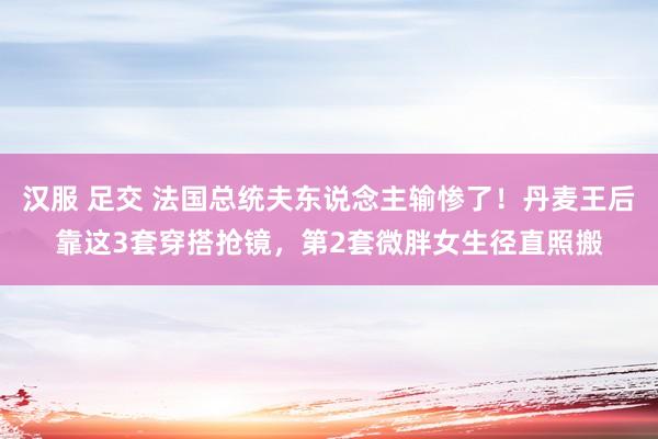汉服 足交 法国总统夫东说念主输惨了！丹麦王后靠这3套穿搭抢镜，第2套微胖女生径直照搬
