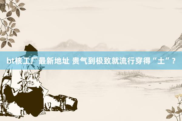 bt核工厂最新地址 贵气到极致就流行穿得“土”？