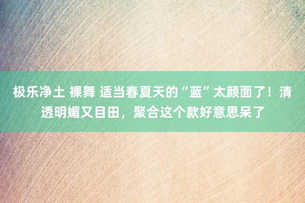 极乐净土 裸舞 适当春夏天的“蓝”太颜面了！清透明媚又目田，聚合这个款好意思呆了