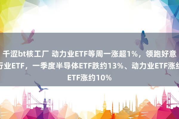 千涩bt核工厂 动力业ETF等周一涨超1%，领跑好意思股行业ETF，一季度半导体ETF跌约13%、动力业ETF涨约10%