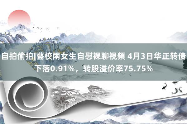 自拍偷拍]藝校兩女生自慰裸聊視頻 4月3日华正转债下落0.91%，转股溢价率75.75%