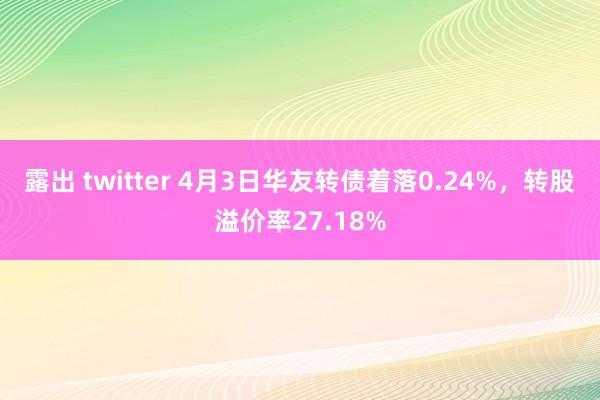 露出 twitter 4月3日华友转债着落0.24%，转股溢价率27.18%