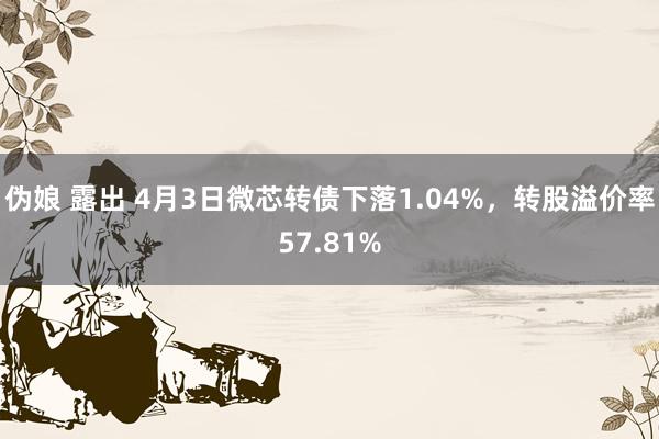 伪娘 露出 4月3日微芯转债下落1.04%，转股溢价率57.81%