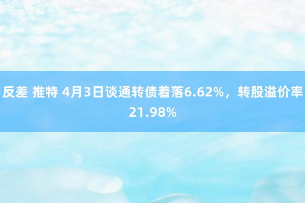 反差 推特 4月3日谈通转债着落6.62%，转股溢价率21.98%