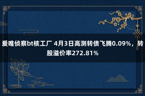 爰唯侦察bt核工厂 4月3日高测转债飞腾0.09%，转股溢价率272.81%