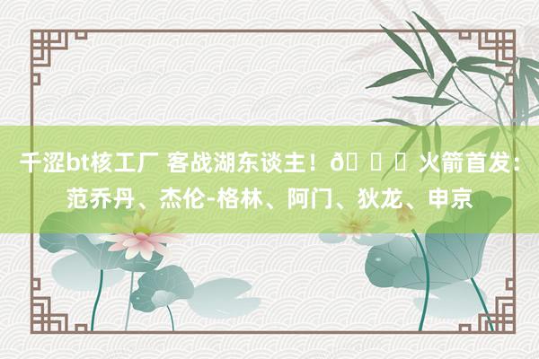 千涩bt核工厂 客战湖东谈主！🚀火箭首发：范乔丹、杰伦-格林、阿门、狄龙、申京