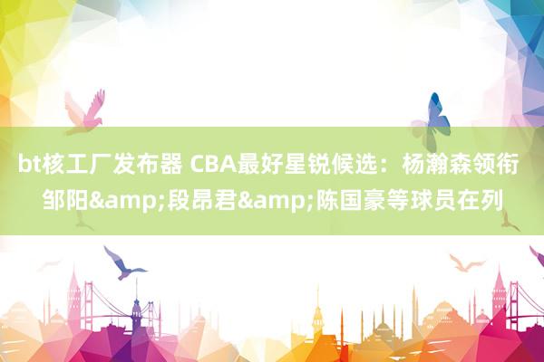 bt核工厂发布器 CBA最好星锐候选：杨瀚森领衔 邹阳&段昂君&陈国豪等球员在列