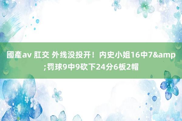 國產av 肛交 外线没投开！内史小姐16中7&罚球9中9砍下24分6板2帽