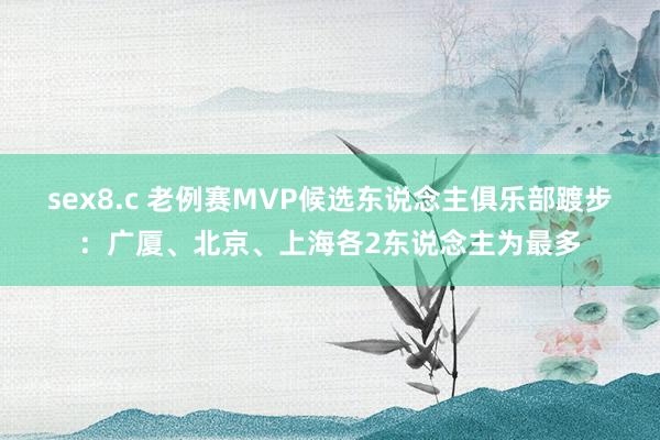 sex8.c 老例赛MVP候选东说念主俱乐部踱步：广厦、北京、上海各2东说念主为最多