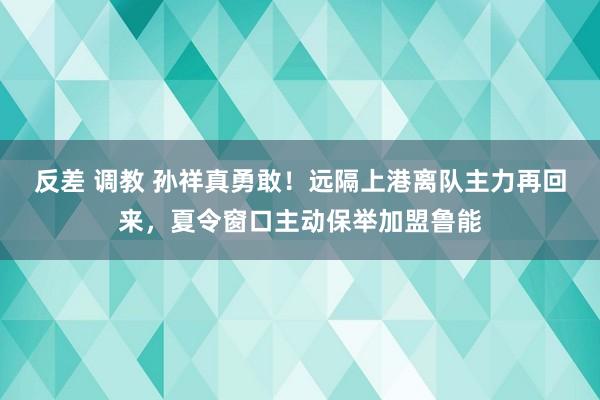 反差 调教 孙祥真勇敢！远隔上港离队主力再回来，夏令窗口主动保举加盟鲁能