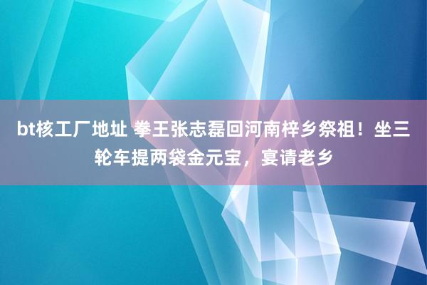 bt核工厂地址 拳王张志磊回河南梓乡祭祖！坐三轮车提两袋金元宝，宴请老乡