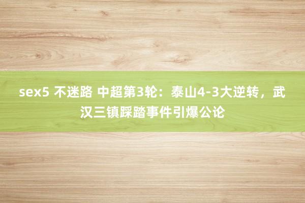 sex5 不迷路 中超第3轮：泰山4-3大逆转，武汉三镇踩踏事件引爆公论