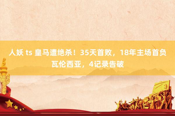 人妖 ts 皇马遭绝杀！35天首败，18年主场首负瓦伦西亚，4记录告破