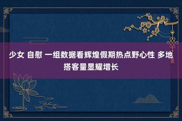 少女 自慰 一组数据看辉煌假期热点野心性 多地搭客量显耀增长