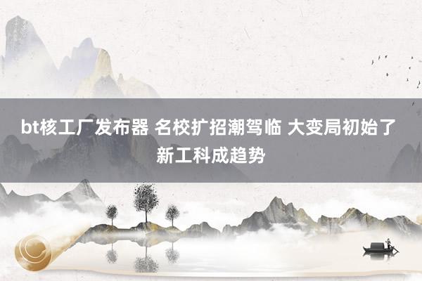 bt核工厂发布器 名校扩招潮驾临 大变局初始了 新工科成趋势