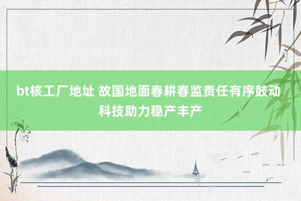 bt核工厂地址 故国地面春耕春监责任有序鼓动 科技助力稳产丰产